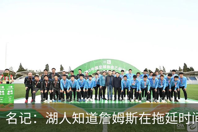 名记：湖人知道詹姆斯在拖延时间 湖人急需他做决定以便后续引援