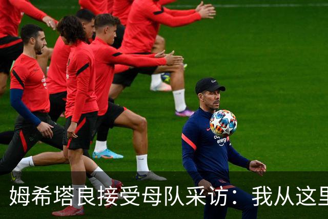 姆希塔良接受母队采访：我从这里出发一路走到加盟国米，我很自豪