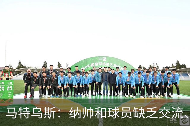 马特乌斯：纳帅和球员缺乏交流、不去现场考察 去年续约毫无必要